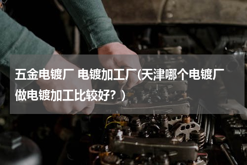 五金电镀厂 电镀加工厂(天津哪个电镀厂做电镀加工比较好？)