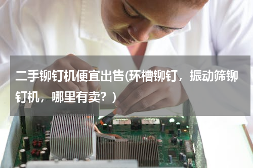 二手铆钉机便宜出售(环槽铆钉，振动筛铆钉机，哪里有卖？)