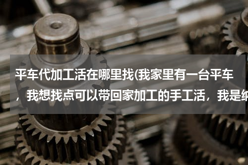 平车代加工活在哪里找(我家里有一台平车，我想找点可以带回家加工的手工活，我是纳溪的，想在附近找，大家帮忙看看！先谢了！)