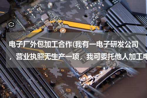 电子厂外包加工合作(我有一电子研发公司，营业执照无生产一项，我可委托他人加工电路板和外壳，自己组装后，能贴自己牌卖吗？)