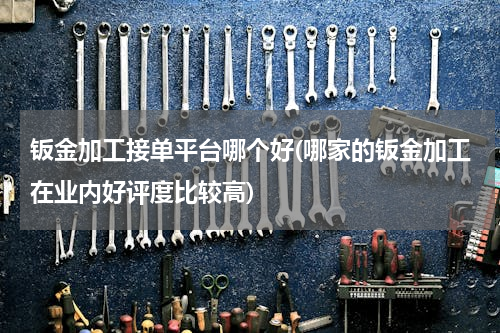 钣金加工接单平台哪个好(哪家的钣金加工在业内好评度比较高)