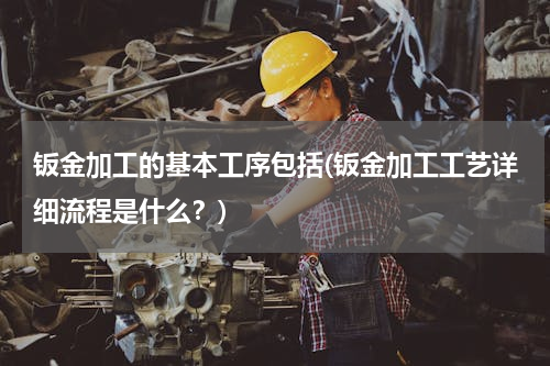 钣金加工的基本工序包括(钣金加工工艺详细流程是什么？)