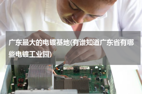 广东最大的电镀基地(有谁知道广东省有哪些电镀工业园)