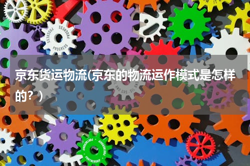 京东货运物流(京东的物流运作模式是怎样的？)