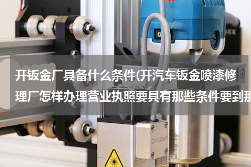 开钣金厂具备什么条件(开汽车钣金喷漆修理厂怎样办理营业执照要具有那些条件要到那去办理望回答明晰)