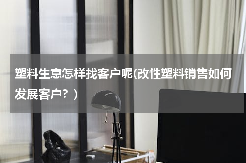 塑料生意怎样找客户呢(改性塑料销售如何发展客户？)