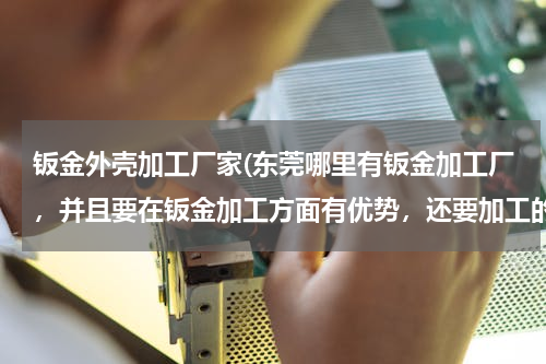 钣金外壳加工厂家(东莞哪里有钣金加工厂，并且要在钣金加工方面有优势，还要加工的好。)