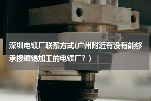 深圳电镀厂联系方式(广州附近有没有能够承接镀锡加工的电镀厂？)