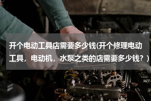 开个电动工具店需要多少钱(开个修理电动工具，电动机，水泵之类的店需要多少钱？)