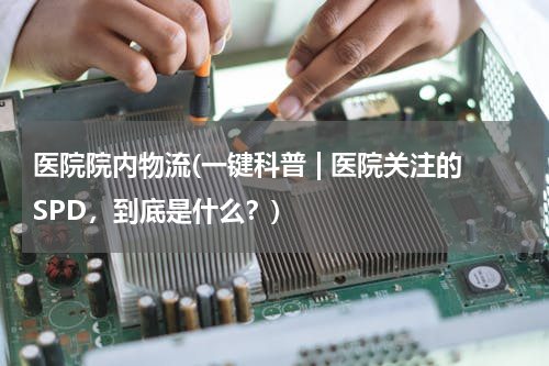 医院院内物流(一键科普 | 医院关注的SPD，到底是什么？)