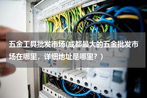 五金工具批发市场(成都最大的五金批发市场在哪里，详细地址是哪里？)
