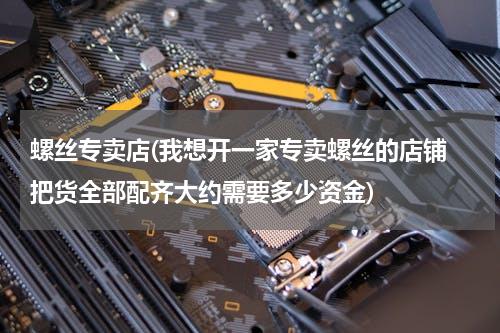 螺丝专卖店(我想开一家专卖螺丝的店铺 把货全部配齐大约需要多少资金)