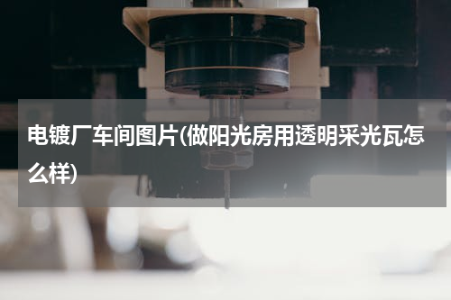 电镀厂车间图片(做阳光房用透明采光瓦怎么样)