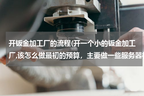 开钣金加工厂的流程(开一个小的钣金加工厂,该怎么做最初的预算，主要做一些服务器机箱，都需要哪些设备)