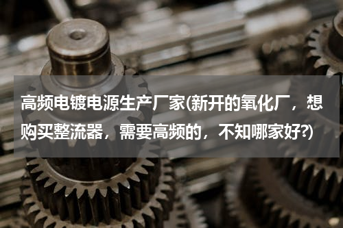 高频电镀电源生产厂家(新开的氧化厂，想购买整流器，需要高频的，不知哪家好?)
