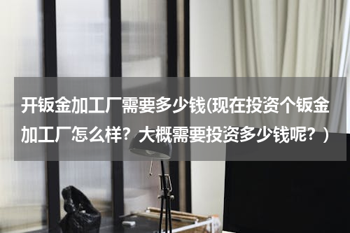 开钣金加工厂需要多少钱(现在投资个钣金加工厂怎么样？大概需要投资多少钱呢？)