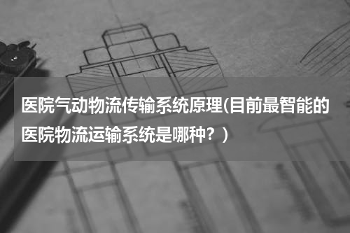 医院气动物流传输系统原理(目前最智能的医院物流运输系统是哪种？)