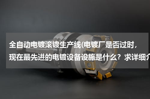 全自动电镀滚镀生产线(电镀厂是否过时，现在最先进的电镀设备设施是什么？求详细介绍，谢谢！)