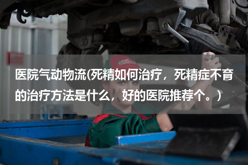 医院气动物流(死精如何治疗，死精症不育的治疗方法是什么，好的医院推荐个。)