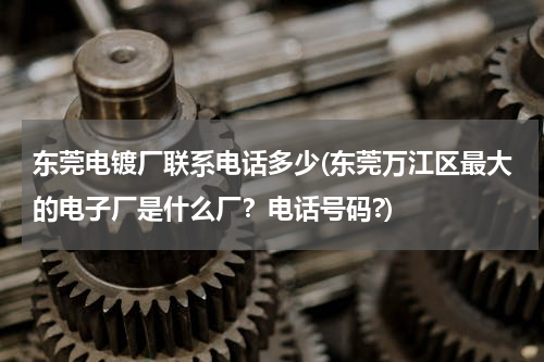 东莞电镀厂联系电话多少(东莞万江区最大的电子厂是什么厂？电话号码?)