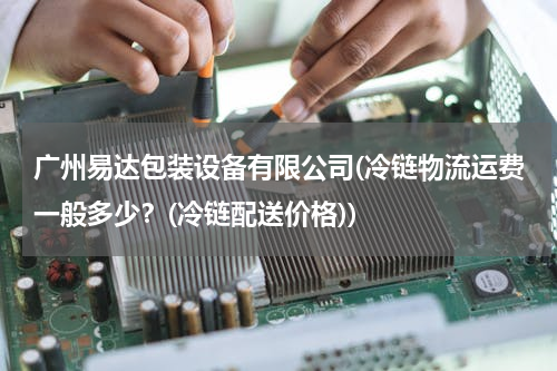 广州易达包装设备有限公司(冷链物流运费一般多少？(冷链配送价格))