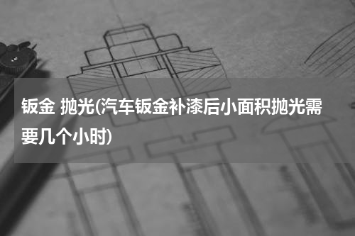 钣金 抛光(汽车钣金补漆后小面积抛光需要几个小时)