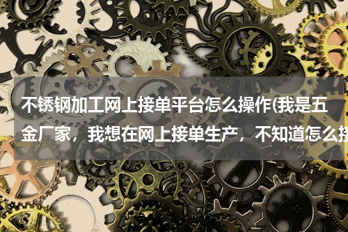 不锈钢加工网上接单平台怎么操作(我是五金厂家，我想在网上接单生产，不知道怎么接单，网上安全吗？跪求 加QQ细聊 823206350 谢谢)
