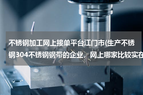 不锈钢加工网上接单平台江门市(生产不锈钢304不锈钢钢带的企业，网上哪家比较实在)