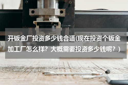 开钣金厂投资多少钱合适(现在投资个钣金加工厂怎么样？大概需要投资多少钱呢？)