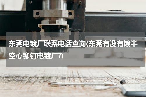 东莞电镀厂联系电话查询(东莞有没有镀半空心铆钉电镀厂?)