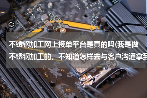 不锈钢加工网上接单平台是真的吗(我是做不锈钢加工的，不知道怎样去与客户沟通拿到定单。我的加工业务有不锈钢防盗网，扶手栏杆，封顶，雨)