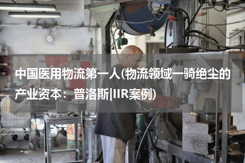 中国医用物流第一人(物流领域一骑绝尘的产业资本：普洛斯|IIR案例)