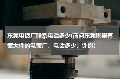 东莞电镀厂联系电话多少(请问东莞哪里有镀大件的电镀厂，电话多少，谢谢)