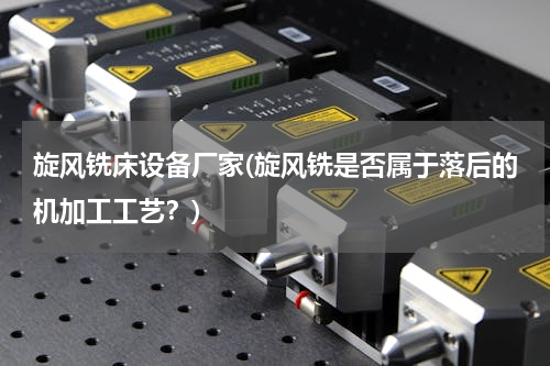 旋风铣床设备厂家(旋风铣是否属于落后的机加工工艺？)