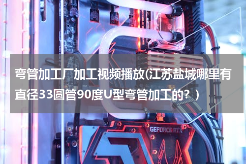 弯管加工厂加工视频播放(江苏盐城哪里有直径33圆管90度U型弯管加工的？)