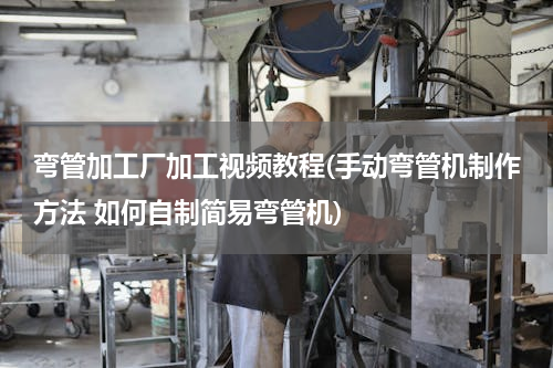 弯管加工厂加工视频教程(手动弯管机制作方法 如何自制简易弯管机)