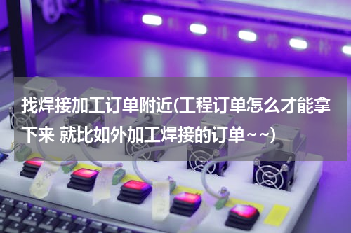 找焊接加工订单附近(工程订单怎么才能拿下来 就比如外加工焊接的订单~~)