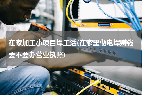 在家加工小项目焊工活(在家里做电焊赚钱要不要办营业执照)