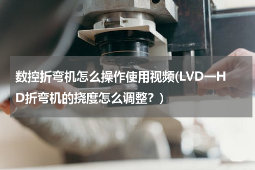 数控折弯机怎么操作使用视频(LVD一HD折弯机的挠度怎么调整？)