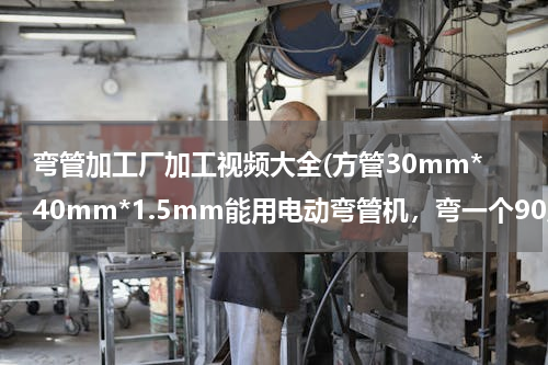 弯管加工厂加工视频大全(方管30mm*40mm*1.5mm能用电动弯管机，弯一个90度吗)