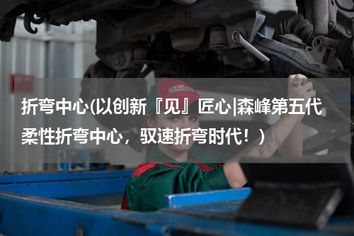 折弯中心(以创新『见』匠心|森峰第五代柔性折弯中心，驭速折弯时代！)