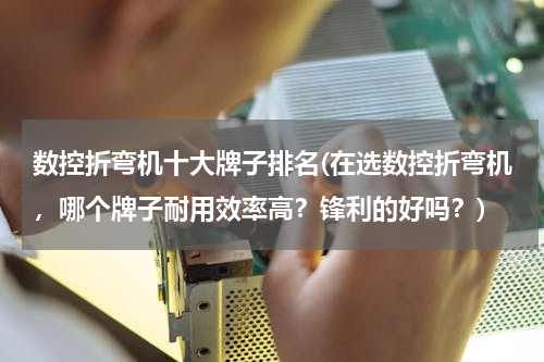数控折弯机十大牌子排名(在选数控折弯机，哪个牌子耐用效率高？锋利的好吗？)