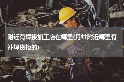 附近有焊接加工店在哪里(丹灶附近哪里有补焊货柜的)