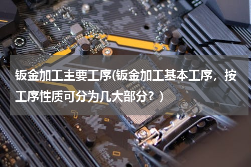 钣金加工主要工序(钣金加工基本工序，按工序性质可分为几大部分？)