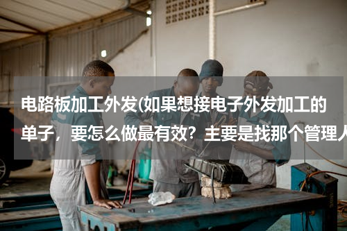 电路板加工外发(如果想接电子外发加工的单子，要怎么做最有效？主要是找那个管理人呢？)