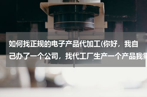 如何找正规的电子产品代加工(你好，我自己办了一个公司，找代工厂生产一个产品我需要哪些证件，代)