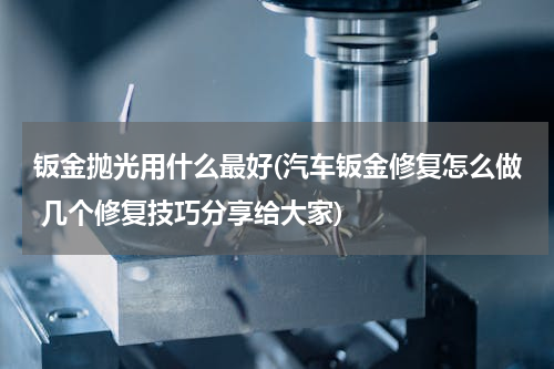 钣金抛光用什么最好(汽车钣金修复怎么做 几个修复技巧分享给大家)