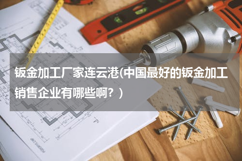 钣金加工厂家连云港(中国最好的钣金加工销售企业有哪些啊？)