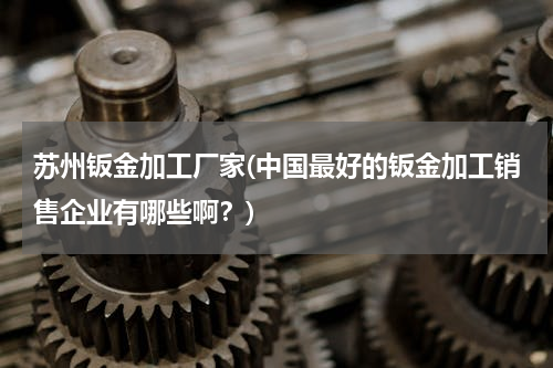 苏州钣金加工厂家(中国最好的钣金加工销售企业有哪些啊？)
