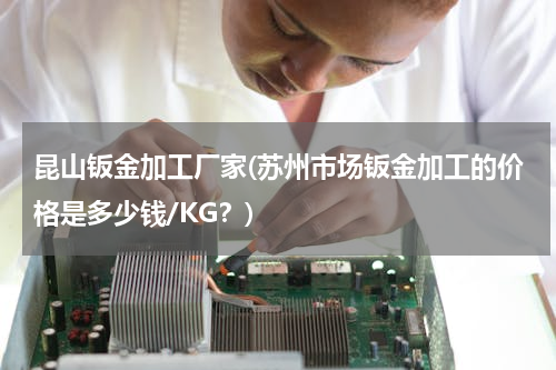 昆山钣金加工厂家(苏州市场钣金加工的价格是多少钱/KG？)